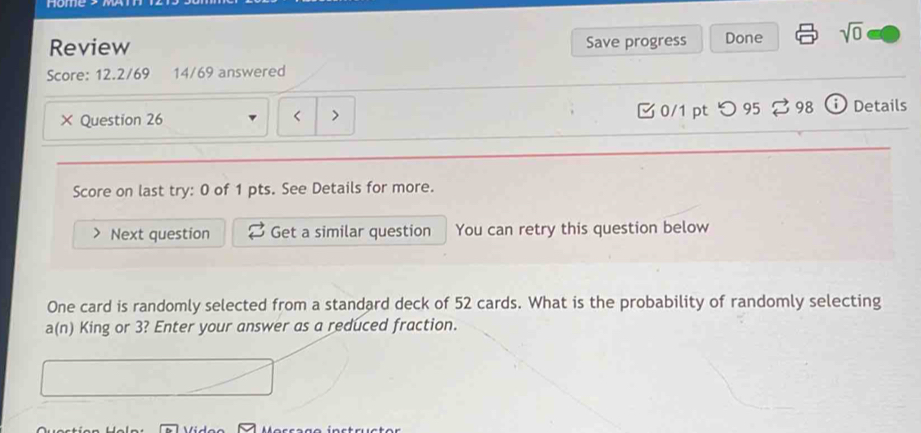 Hom 
Review Save progress Done sqrt(0) 
Score: 12.2/69 14/69 answered 
× Question 26 52 cards. What is the probability of randomly selecting 
a(n) King or 3? Enter your answer as a reduced fraction.