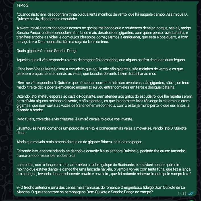 Texto 2
"Quando nisto iam, descobriram trinta ou qua renta moinhos de vento, que há naquele campo. Assim que D.
Quixote os viu, disse para o escudeiro
A aventura vai encaminhando os nossos ne gócios melhor do que o soubemos desejar, porque, ves ali, amigo
Sancho Pança, onde se descobrem trin ta ou mais desaforados gigantes, com quem penso fazer batalha, e
tirar-lhes a todos as vidas, e com cujos idespojos começaremos a enriquecer, que esta é boa guerra, e bom
serviço faz a Deus quem tira tão mà raça da face da terra.
Quais gigantes?- disse Sancho Pança
Aqueles que ali vés-respondeu o amo-de braços tão compridos, que alguns os têm de quase duas léguas
-Othe bem Vossa Mercè disse a escudeiro-que aquilo não são gigantes, são moinhos de vento, e os que
parecem braços não são senão as velas, que tocadas do vento fazem trabalhar as mos
-Bem se vê-respondeu D. Quixote- que não andas corrente nisto das aventuras, são gigantes, são; e, se tens
medo, tira-te dat, e põe-te em oração enquan to eu vou entrar com eles em feroz e desigual batalha.
Dizendo isto, meteu esporas ao cavalo Rocinante, sem atender aos gritos do escudeiro, que lhe repetia serem
sem dúvida alguma moinhos de vento, e não gigantes, os que ia acometer. Mas tão cego ia ele em que eram
gigantes, que nem ouvia as vozes de Sancho nem reconhecia, com o estar já muito perto, o que era, antes ia
dizendo a brado:
-Não fujais, covardes e vis criaturas, é um só cavaleiro o que vos investe.
Levantou-se neste comenos um pouco de ven-to, e começaram as velas a mover-se, vendo isto D. Quixote
disse:
Ainda que movais mais braços do que os do gigante Briareu, heis-de mo pagar.
Edizendo isto, encomendando-se de todo e coração à sua senhora Dulcineia, pedindo-the qu em tamanho
transe o socorresse, bem coberto da
sua rodela, com a lança em riste, arremeteu a todo o galope do Rocinante, e se avioni contra o primeiro
moinho que estava diante, e dando the uma lançada na vela, o vento a volveu com tanta fúria, que fez a lança
em pedaços, levando desastradamente cavalo e cavaleiro, que foi rodando miseravelmente pelo campo fora."
3- O trecho anterior é uma das cenas mais famosas do romance O engenhoso fidalgo Dom Quixote de La
Mancha. O que encontram os personagens Dom Quixote e Sancho Pança no campo? 14:35