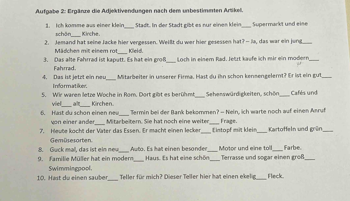 Aufgabe 2: Ergänze die Adjektivendungen nach dem unbestimmten Artikel. 
1. Ich komme aus einer klein_ Stadt. In der Stadt gibt es nur einen klein_ Supermarkt und eine 
schön_ Kirche. 
2. Jemand hat seine Jacke hier vergessen. Weißt du wer hier gesessen hat? — Ja, das war ein jung_ 
Mädchen mit einem rot_ Kleid. 
3. Das alte Fahrrad ist kaputt. Es hat ein groß_ Loch in einem Rad. Jetzt kaufe ich mir ein modern_ 
Fahrrad. 
4. Das ist jetzt ein neu_ Mitarbeiter in unserer Firma. Hast du ihn schon kennengelernt? Er ist ein gut_ 
Informatiker. 
5. Wir waren letze Woche in Rom. Dort gibt es berühmt_ Sehenswürdigkeiten, schön,_ Cafés und 
viel_ alt_ Kirchen. 
6. Hast du schon einen neu_ Termin bei der Bank bekommen? — Nein, ich warte noch auf einen Anruf 
von einer ander_ Mitarbeitern. Sie hat noch eine weiter_ Frage. 
7. Heute kocht der Vater das Essen. Er macht einen lecker_ Eintopf mit klein_ Kartoffeln und grün_ 
Gemüsesorten. 
8. Guck mal, das ist ein neu_ Auto. Es hat einen besonder_ Motor und eine toll_ Farbe. 
9. Familie Müller hat ein modern_ Haus. Es hat eine schön_ Terrasse und sogar einen groß_ 
Swimmingpool. 
10. Hast du einen sauber_ Teller für mich? Dieser Teller hier hat einen ekelig _Fleck.