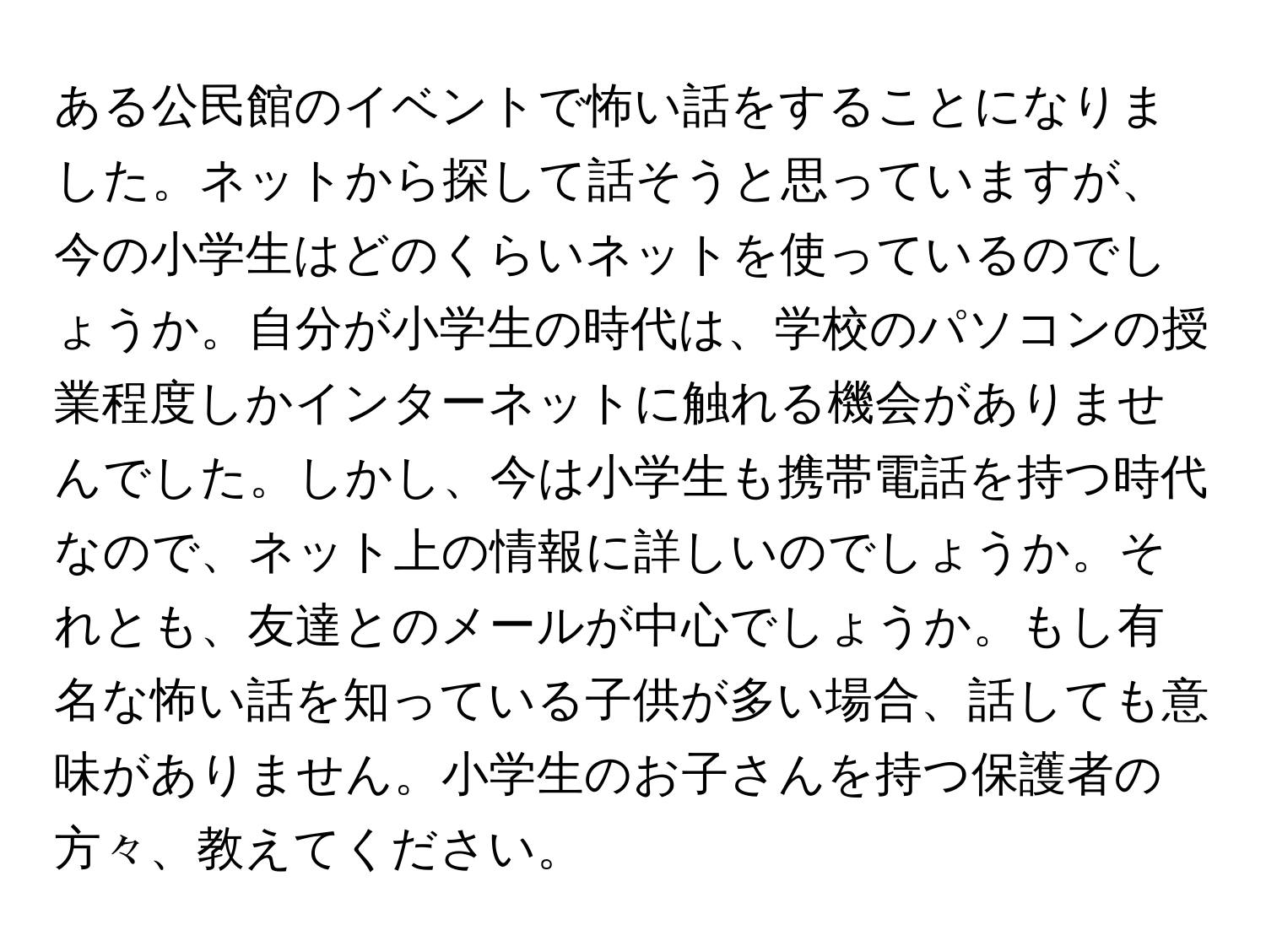 ある公民館のイベントで怖い話をすることになりました。ネットから探して話そうと思っていますが、今の小学生はどのくらいネットを使っているのでしょうか。自分が小学生の時代は、学校のパソコンの授業程度しかインターネットに触れる機会がありませんでした。しかし、今は小学生も携帯電話を持つ時代なので、ネット上の情報に詳しいのでしょうか。それとも、友達とのメールが中心でしょうか。もし有名な怖い話を知っている子供が多い場合、話しても意味がありません。小学生のお子さんを持つ保護者の方々、教えてください。