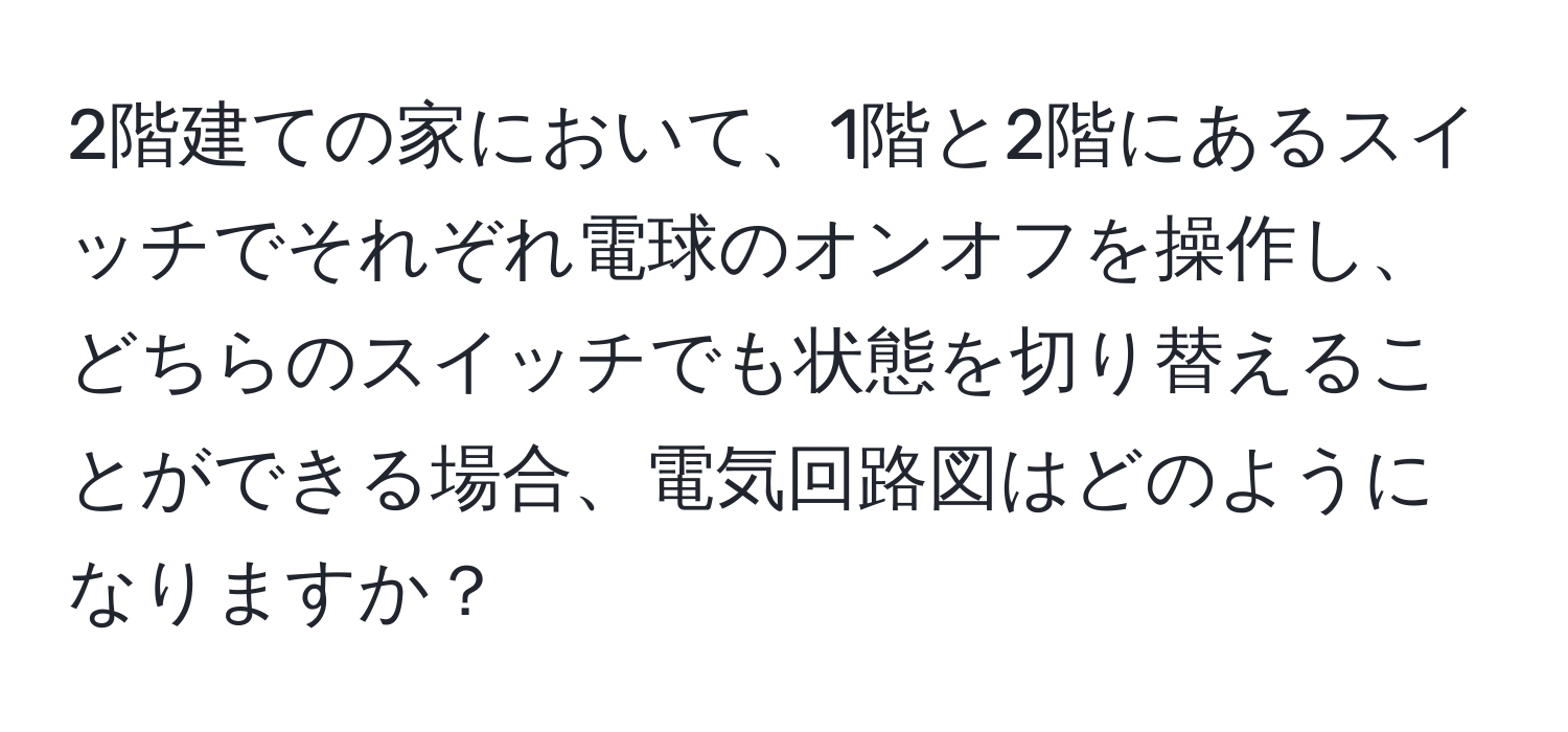 2階建ての家において、1階と2階にあるスイッチでそれぞれ電球のオンオフを操作し、どちらのスイッチでも状態を切り替えることができる場合、電気回路図はどのようになりますか？