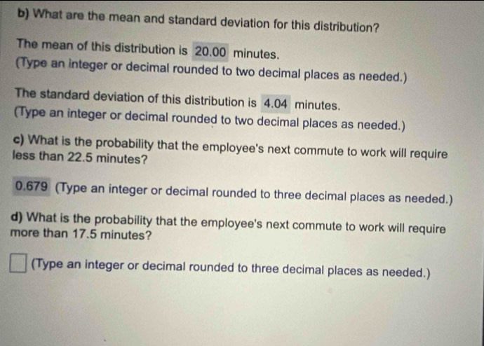 What are the mean and standard deviation for this distribution? 
The mean of this distribution is 20.00 minutes. 
(Type an integer or decimal rounded to two decimal places as needed.) 
The standard deviation of this distribution is 4.04 minutes. 
(Type an integer or decimal rounded to two decimal places as needed.) 
c) What is the probability that the employee's next commute to work will require 
less than 22.5 minutes?
0.679 (Type an integer or decimal rounded to three decimal places as needed.) 
d) What is the probability that the employee's next commute to work will require 
more than 17.5 minutes? 
(Type an integer or decimal rounded to three decimal places as needed.)