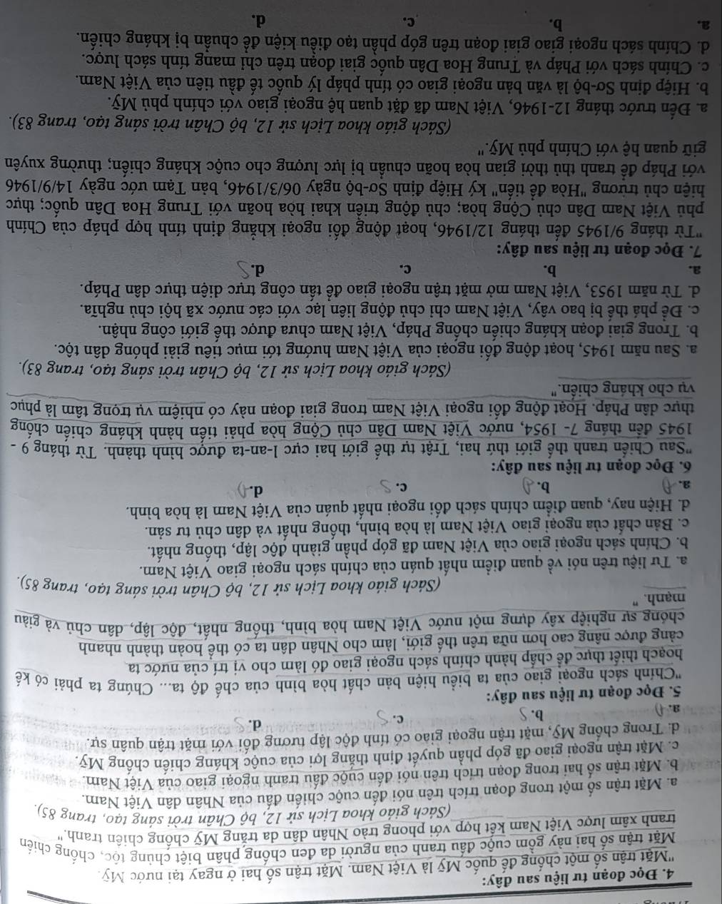 Đọc đoạn tư liệu sau đây:
''Mặt trận số một chống đế quốc Mỹ là Việt Nam. Mặt trận số hai ở ngay tại nước Mỹ
Mặt trận số hai này gồm cuộc đầu tranh của người da đen chống phân biệt chủng tộc, chống chiến
tranh xâm lược Việt Nam kết hợp với phong trào Nhân dân da trắng Mỹ chống chiên tranh.'
(Sách giáo khoa Lịch sử 12, bộ Chân trời sáng tạo, trang 85),
a. Mặt trận số một trong đoạn trích trên nói đến cuộc chiến đấu của Nhân dân Việt Nam.
b. Mặt trận số hai trong đoạn trích trên nói đến cuộc đấu tranh ngoại giao của Việt Nam.
c. Mặt trận ngoại giao đã góp phần quyết định thắng lợi của cuộc kháng chiến chống Mỹ.
d. Trong chống Mỹ, mặt trận ngoại giao có tính độc lập tương đối với mặt trận quân sự.
3. b. S c.
d.
5. Đọc đoạn tư liệu sau đây:
''Chính sách ngoại giao của ta biểu hiện bản chất hòa bình của chế độ ta... Chúng ta phải có kế
hoạch thiết thực để chấp hành chính sách ngoại giao đó làm cho vị trí của nước ta
cảng được nâng cao hơn nữa trên thế giới, làm cho Nhân dân ta có thể hoàn thành nhanh
chóng sự nghiệp xây dựng một nước Việt Nam hòa bình, thống nhất, độc lập, dân chủ và giàu
mạnh. "
(Sách giáo khoa Lịch sử 12, bộ Chân trời sáng tạo, trang 85).
a. Tư liệu trên nói về quan điểm nhất quán của chính sách ngoại giao Việt Nam.
b. Chính sách ngoại giao của Việt Nam đã góp phần giành độc lập, thống nhất.
c. Bản chất của ngoại giao Việt Nam là hòa bình, thống nhất và dân chủ tư sản.
d. Hiện nay, quan điểm chính sách đối ngoại nhất quán của Việt Nam là hòa bình.
a. A b. c.
d.()
6. Đọc đoạn tư liệu sau đây:
'Sau Chiến tranh thế giới thứ hai, Trật tự thế giới hai cực l-an-ta được hình thành. Từ tháng 9 
1945 đến tháng 7- 1954, nước Việt Nam Dân chủ Cộng hòa phải tiến hành kháng chiến chống
thực dân Pháp. Hoạt động đối ngoại Việt Nam trong giai đoạn này có nhiệm vụ trọng tâm là phục
vụ cho kháng chiến.'
(Sách giáo khoa Lịch sử 12, bộ Chân trời sáng tạo, trang 83).
a. Sau năm 1945, hoạt động đối ngoại của Việt Nam hướng tới mục tiêu giải phóng dân tộc.
b. Trong giai đoạn kháng chiến chống Pháp, Việt Nam chưa được thế giới công nhận.
c. Đề phá thể bị bao vây, Việt Nam chỉ chủ động liên lạc với các nước xã hội chủ nghĩa.
d. Từ năm 1953, Việt Nam mở mặt trận ngoại giao để tấn công trực diện thực dân Pháp.
a.
b.
c.
d.
7. Đọc đoạn tư liệu sau đây:
"Từ tháng 9/1945 đến tháng 12/1946, hoạt động đối ngoại khắng định tính hợp pháp của Chính
phủ Việt Nam Dân chủ Cộng hòa; chủ động triền khai hòa hoãn với Trung Hoa Dân quốc; thực
hiện chủ trừơng "Hòa để tiến" ký Hiệp định Sơ-bộ ngày 06/3/1946, bản Tạm ước ngày 14/9/1946
Pới Pháp để tranh thủ thời gian hòa hoãn chuẩn bị lực lượng cho cuộc kháng chiến; thường xuyên
giữ quan hệ với Chính phủ Mỹ.''
(Sách giáo khoa Lịch sử 12, bộ Chân trời sáng tạo, trang 83).
a. Đến trước tháng 12-1946, Việt Nam đã đặt quan hệ ngoại giao với chính phủ Mỹ.
b. Hiệp định Sơ-bộ là văn bản ngoại giao có tính pháp lý quốc tế đầu tiên của Việt Nam.
c. Chính sách với Pháp và Trung Hoa Dân quốc giai đoạn trên chỉ mang tính sách lược.
d. Chính sách ngoại giao giai đoạn trên góp phần tạo điều kiện để chuẩn bị kháng chiến.
a.
b.
c.
d.