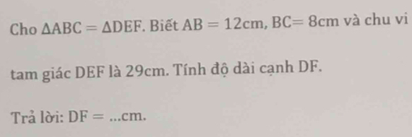 Cho △ ABC=△ DEF. Biết AB=12cm, BC=8cm và chu vi 
tam giác DEF là 29cm. Tính độ dài cạnh DF. 
Trả lời: DF= _ cm.