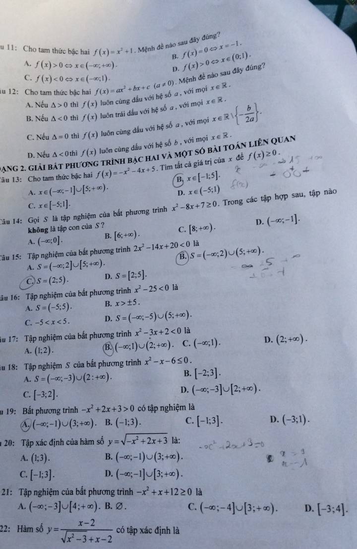 11: Cho tam thức bậc hai f(x)=x^2+1.  Mệnh đề nào sau đây đúng?
B. f(x)=0 a x=-1.
A. f(x)>0 x∈ (-∈fty ,+∈fty ). p. f(x)>0 。 x∈ (0;1).
C. f(x)<0</tex> x∈ (-∈fty ;1).
iu 12: Cho tam thức bậc hai f(x)=ax^2+bx+c(a!= 0) Mệnh đề nào sau đây đúng?
A. Nếu △ >0 thì f(x) luôn cùng dấu với hệ số a , với mọi x∈ R.
B. Nếu △ <0</tex> thì f(x) luôn trái dấu với hệ số a , với mọi x∈ R. x∈ R| - b/2a  .
C. Nếu △ =0 thì f(x) luôn cùng dấu với hệ số a, với mọi
D. Nếu △ <0</tex> thì f(x) luôn cùng dấu với hhat e số b , với mọi x∈ R.
Dạng 2. giải bát phu trình bạc hai và một số bài toán liên quan
Tâu 13: Cho tam thức bậc hai f(x)=-x^2-4x+5. Tim tất cả giá trị của x đề f(x)≥ 0.
B x∈ [-1;5].
A. x∈ (-∈fty ;-1]∪ [5;+∈fty ). x∈ (-5;1)
D.
C. x∈ [-5;1].
Câu 14: Gọi S là tập nghiệm của bất phương trình x^2-8x+7≥ 0. Trong các tập hợp sau, tập nào
không là tập con của S ?
A. (-∈fty ;0]. B. [6;+∈fty ). C. [8;+∈fty ). D. (-∈fty ;-1].
Tâu 15: Tập nghiệm của bất phương trình 2x^2-14x+20<0</tex> S=(-∈fty ;2)∪ (5;+∈fty ). là
B.
A. S=(-∈fty ;2]∪ [5;+∈fty ).
C. S=(2;5). D. S=[2;5].
lâu 16: Tập nghiệm của bất phương trình x^2-25<0</tex> là
A. S=(-5;5). B. x>± 5.
C. -5 D. S=(-∈fty ;-5)∪ (5;+∈fty ).
âu 17: Tập nghiệm của bắt phương trình x^2-3x+2<0</tex> là
A. (1;2). B. (-∈fty ;1)∪ (2;+∈fty ). C. (-∈fty ;1). D. (2;+∈fty ).
iu 18: Tập nghiệm S của bất phương trình x^2-x-6≤ 0.
A. S=(-∈fty ;-3)∪ (2:+∈fty ).
B. [-2;3].
C. [-3;2].
D. (-∈fty ;-3]∪ [2;+∈fty ).
19: Bất phương trình -x^2+2x+3>0 có tập nghiệm là
A (-∈fty ;-1)∪ (3;+∈fty ). B. (-1;3). C. [-1;3]. D. (-3;1).
20: Tập xác định của hàm số y=sqrt(-x^2+2x+3) là:
B.
A. (1;3). (-∈fty ;-1)∪ (3;+∈fty ).
C. [-1;3]. D. (-∈fty ;-1]∪ [3;+∈fty ).
21: Tập nghiệm của bất phương trình -x^2+x+12≥ 0 là
A. (-∈fty ;-3]∪ [4;+∈fty ) .B. ∅ .
C. (-∈fty ;-4]∪ [3;+∈fty ). D. [-3;4].
22: Hàm số y= (x-2)/sqrt(x^2-3)+x-2  có tập xác định là