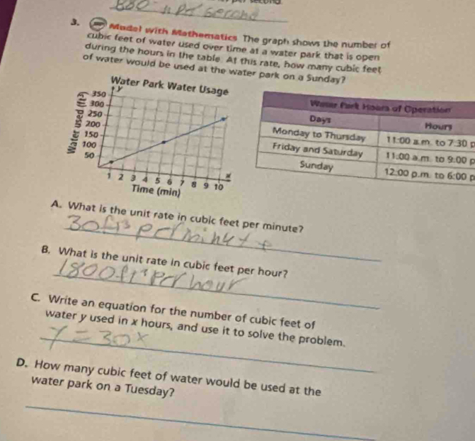 Madel with Mathematics. The graph shows the number of
cubic feet of water used over time at a water park that is open
during the hours in the table. At this rate, how many cubic feet
of water would be used at the wer park on a Sunday?
p
D
_
A. What is the unit rate in cubic feet per minute?
_
B. What is the unit rate in cubic feet per hour?
C. Write an equation for the number of cubic feet of
_
water y used in x hours, and use it to solve the problem.
D. How many cubic feet of water would be used at the
_
water park on a Tuesday?