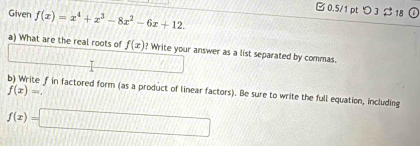 Given f(x)=x^4+x^3-8x^2-6x+12. 
□ 0.5/1 pt つ 3 ⇄ 18 
a) What are the real roots of f(x) ? Write your answer as a list separated by commas.
f(x)=. 
b) Write f in factored form (as a product of linear factors). Be sure to write the full equation, including
f(x)=□