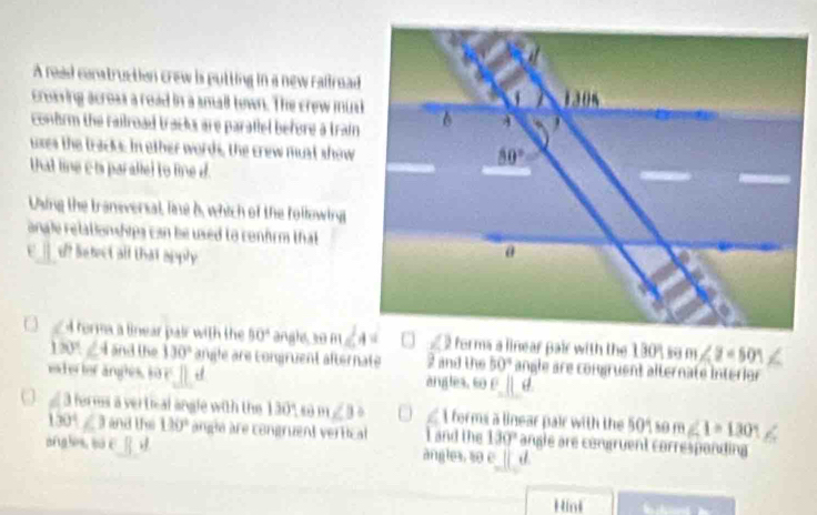 A read construction crew is putting in a new railroad
croaving acroas a road in a small town. The crew mux
confrm the railroad tracks are parallel before a train 
uxes the tracks. In other words, the crew must show
that line c ts paralled to line d.
Using the transversal, line b, which of the following
anale relationships can be used to confrm that 
d? Setect all that apply
A torma a linear pair with the 50° angle 30 m∠ 2=501
180°.∠ 4 and the 130° angle are congruent afternaté 2 and the 50° angle are congruent alternate interior
exd er tor angles, so r d angles, co c||d
a forms a vertical angle with the 130° 1+ ∠ B δ I forms a linear pair with the 90° 10m∠ 1=130°
1301∠ 3 and the 130° angla are congruent vertical I and the 130° angle are congruent correspanding
ang les su c ||,| angles, so c ||. 
Hink