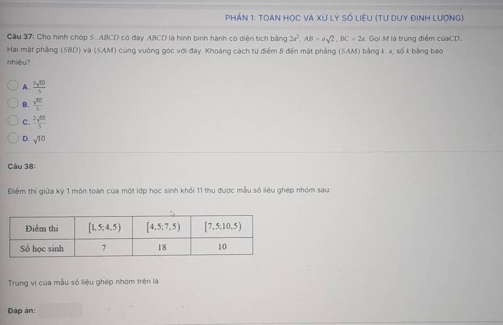 PhầN 1: tOáN HọC và Xử Lý số liệU (tư DuY địnH Lượng)
Câu 37: Cho hình chóp S . ABCD có đày ABCD là hình binh hành có diện tích bằng 2a^2,AB=asqrt(2),BC=2a. Gọi M là trung điểm củaCD.
Hai mặt phẳng (SBD) và (SAM) cùng vuông góc với đáy. Khoảng cách từ điểm B đến mật phẳng (SAM) bằng k .", số k bằng bao
nhiêu?
A.  3sqrt(10)/5 
B.  sqrt(10)/5 
C.  2sqrt(10)/5 
D. sqrt(10)
Câu 38:
Điểm thi giữa kỳ 1 môn toán của một lớp học sinh khối 11 thu được mẫu số liệu ghép nhóm sau:
Trung vị của mẫu số liệu ghép nhóm trên là
Đáp án: