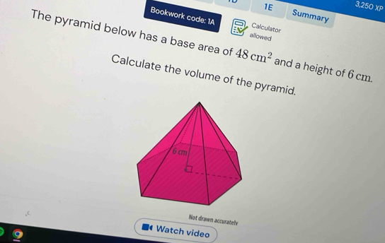 1E
3.250 1 XP 
Summary 
Bookwork code: 1A allowed 
Calculator 
The pyramid below has a base area of 48cm^2 and a height of 6 cm. 
Calculate the volume of the pyramid. 
Not drawn accuratelv 
Watch video