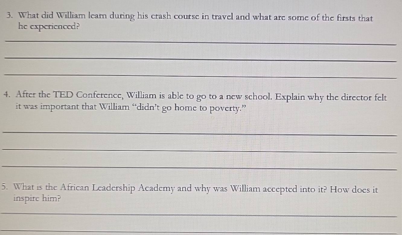 What did William leam during his crash course in travel and what are some of the firsts that 
he experienced? 
_ 
_ 
_ 
4. After the TED Conference, William is able to go to a new school. Explain why the director felt 
it was important that William “didn’t go home to poverty.” 
_ 
_ 
_ 
5. What is the African Leadership Academy and why was William accepted into it? How does it 
inspire him? 
_ 
_