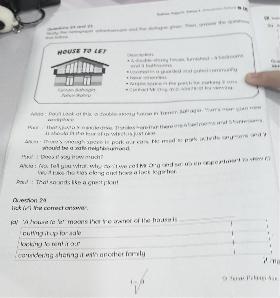 makeia biggería Tabun 8 Fonnalsinas Santl de Lh 
【 H 
Questions 24 and 23 
study the newspaper advertisement and the dialogue given. Then, answer the questions 
that follow 
HOUSE TO LET Description: 
A double-storey house, fumished - 4 bedrooms 
Ch nú 
and 3 bathrooms wn 
Located in a guarded and gated community 
Near amenities 
Ample space in the porch for parking 2 cars 
Taman Bahagía, Contact Mr Ong (012-4567812) for viewing 
Johor Bahru 
Alicia: Paul! Look at this, a double-storey house in Taman Bahagia. That's near your new 
workplace. 
Paul : That's just a 5-minute drive. It states here that there are 4 bedrooms and 3 bathrooms 
It should fit the four of us which is just nice. 
Alicia: There's enough space to park our cars. No need to park outside anymore and it 
should be a safe neighbourhood. 
Paul : Does it say how much? 
Alicia : No. Tell you what, why don't we call Mr Ong and set up an appointment to view it? 
We'll take the kids along and have a look together. 
Paul : That sounds like a great plan! 
Question 24 
Tick (✓) the correct answer. 
(a) ‘A house to let’ means that the owner of the house is 
c
I=j3
© Tunas Pelangi Sdn.