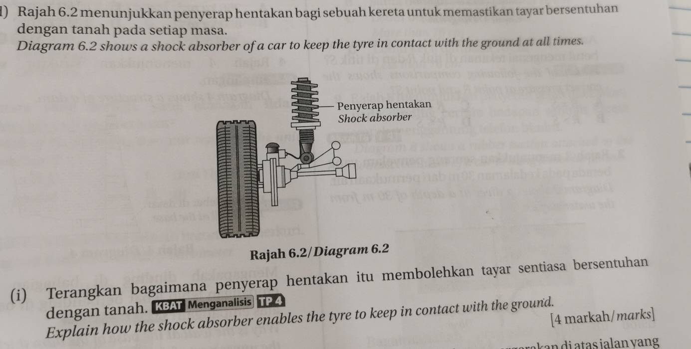 Rajah 6.2 menunjukkan penyerap hentakan bagi sebuah kereta untuk memastikan tayar bersentuhan 
dengan tanah pada setiap masa. 
Diagram 6.2 shows a shock absorber of a car to keep the tyre in contact with the ground at all times. 
Rajah 6.2/Diagram 6.2 
(i) Terangkan bagaimana penyerap hentakan itu membolehkan tayar sentiasa bersentuhan 
dengan tanah. KBAT Menganalisis TP 4
[4 markah/marks] 
Explain how the shock absorber enables the tyre to keep in contact with the ground.