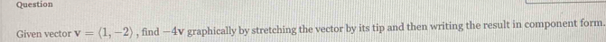 Question 
Given vector v=langle 1,-2rangle , find —4V graphically by stretching the vector by its tip and then writing the result in component form.
