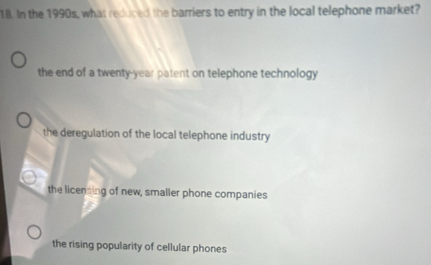 In the 1990s, what reduced the barriers to entry in the local telephone market?
the end of a twenty-year patent on telephone technology
the deregulation of the local telephone industry
the licensing of new, smaller phone companies
the rising popularity of cellular phones