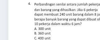 Perbandingan senilai antara jumlah pekerja
dan barang yang dihasilkan: Jika 6 pekerja
dapat membuat 240 unit barang dalam 8 ja
berapa banyak barang yang dapat dibuat ol
10 pekerja dalam waktu 6 jam?
A. 300 unit
B. 360 unit
C. 400 unit