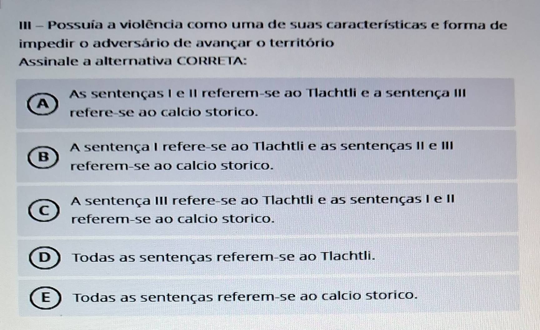 III - Possuía a violência como uma de suas características e forma de
impedir o adversário de avançar o território
Assinale a alternativa CORRETA:
As sentenças I e II referem-se ao Tlachtli e a sentença III
A
refere-se ao calcio storico.
A sentença I refere-se ao Tlachtli e as sentenças II e III
B
referem-se ao calcio storico.
A sentença III refere-se ao Tlachtli e as sentenças I e II
C
referem-se ao calcio storico.
D) Todas as sentenças referem-se ao Tlachtli.
E ) Todas as sentenças referem-se ao calcio storico.