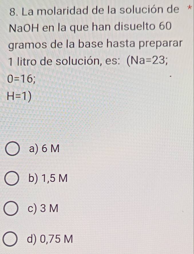 La molaridad de la solución de *
NaOH en la que han disuelto 60
gramos de la base hasta preparar
1 litro de solución, es: (Na=23;
0=16;
H=1)
a) 6 M
b) 1,5 M
c) 3 M
d) 0,75 M