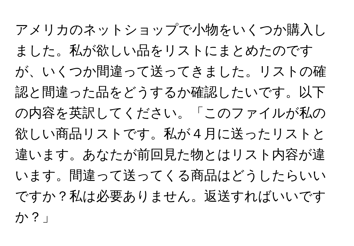 アメリカのネットショップで小物をいくつか購入しました。私が欲しい品をリストにまとめたのですが、いくつか間違って送ってきました。リストの確認と間違った品をどうするか確認したいです。以下の内容を英訳してください。「このファイルが私の欲しい商品リストです。私が４月に送ったリストと違います。あなたが前回見た物とはリスト内容が違います。間違って送ってくる商品はどうしたらいいですか？私は必要ありません。返送すればいいですか？」