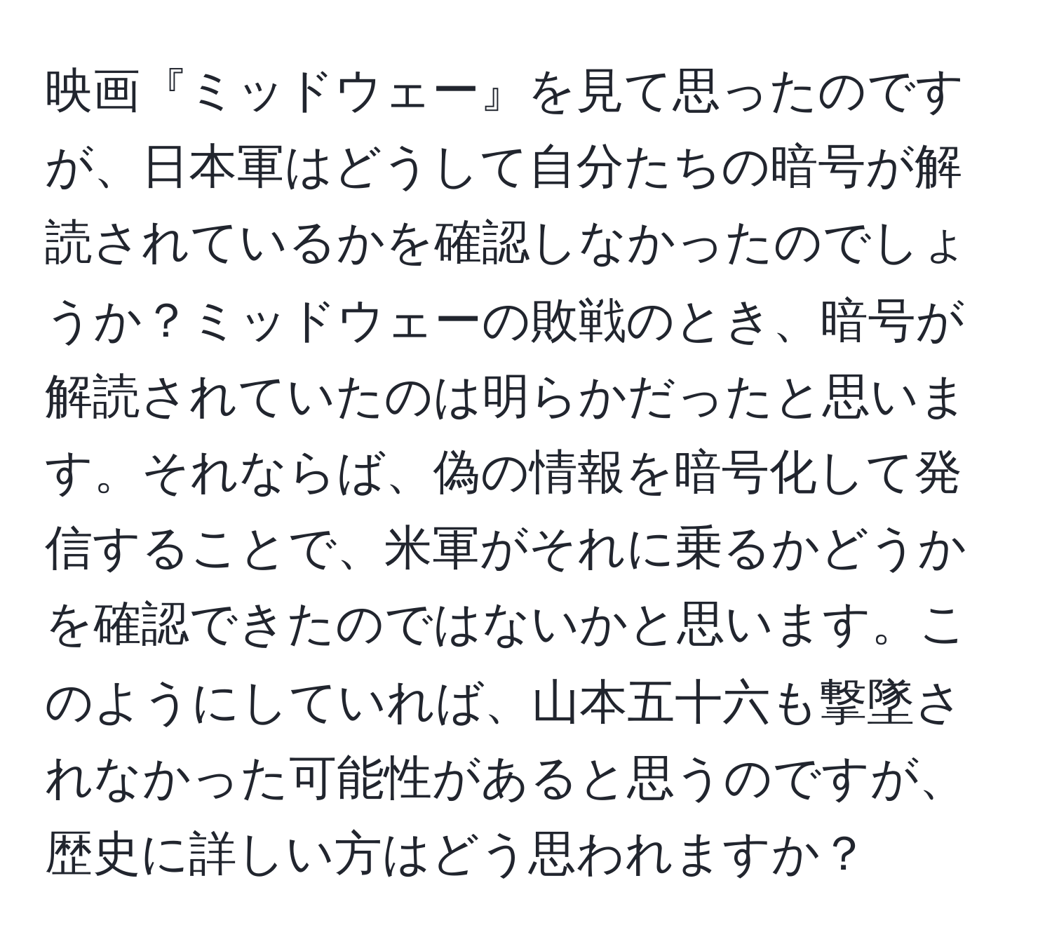 映画『ミッドウェー』を見て思ったのですが、日本軍はどうして自分たちの暗号が解読されているかを確認しなかったのでしょうか？ミッドウェーの敗戦のとき、暗号が解読されていたのは明らかだったと思います。それならば、偽の情報を暗号化して発信することで、米軍がそれに乗るかどうかを確認できたのではないかと思います。このようにしていれば、山本五十六も撃墜されなかった可能性があると思うのですが、歴史に詳しい方はどう思われますか？