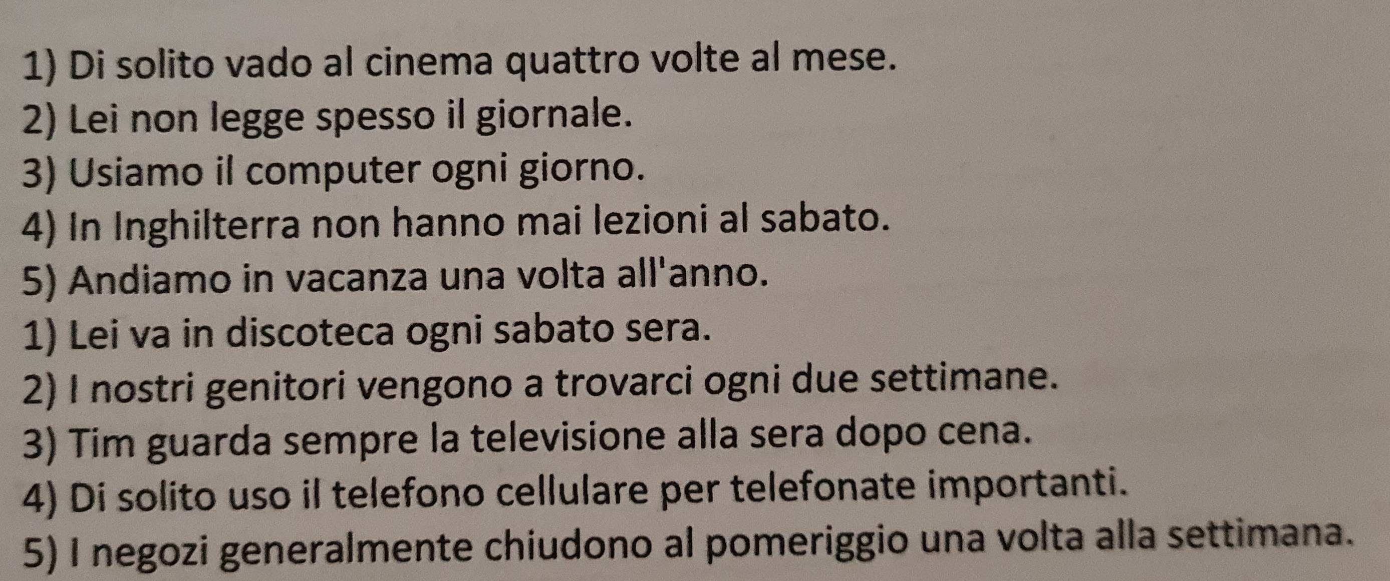 Di solito vado al cinema quattro volte al mese. 
2) Lei non legge spesso il giornale. 
3) Usiamo il computer ogni giorno. 
4) In Inghilterra non hanno mai lezioni al sabato. 
5) Andiamo in vacanza una volta all'anno. 
1) Lei va in discoteca ogni sabato sera. 
2) I nostri genitori vengono a trovarci ogni due settimane. 
3) Tim guarda sempre la televisione alla sera dopo cena. 
4) Di solito uso il telefono cellulare per telefonate importanti. 
5) I negozi generalmente chiudono al pomeriggio una volta alla settimana.