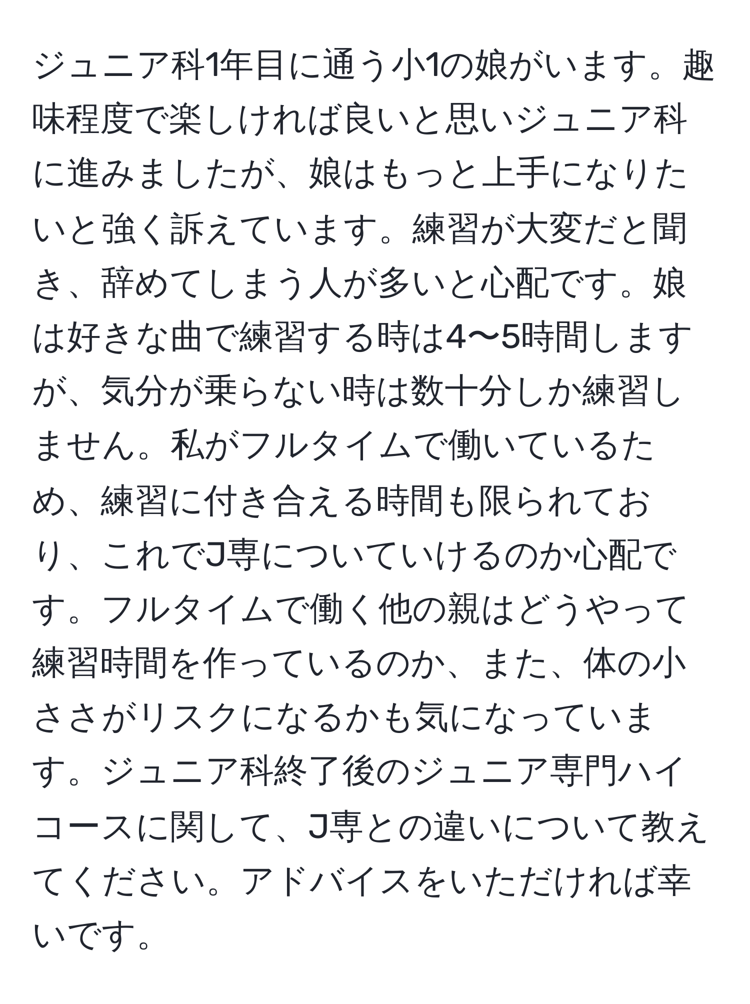 ジュニア科1年目に通う小1の娘がいます。趣味程度で楽しければ良いと思いジュニア科に進みましたが、娘はもっと上手になりたいと強く訴えています。練習が大変だと聞き、辞めてしまう人が多いと心配です。娘は好きな曲で練習する時は4〜5時間しますが、気分が乗らない時は数十分しか練習しません。私がフルタイムで働いているため、練習に付き合える時間も限られており、これでJ専についていけるのか心配です。フルタイムで働く他の親はどうやって練習時間を作っているのか、また、体の小ささがリスクになるかも気になっています。ジュニア科終了後のジュニア専門ハイコースに関して、J専との違いについて教えてください。アドバイスをいただければ幸いです。