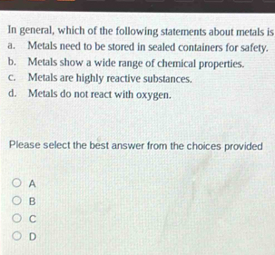 In general, which of the following statements about metals is
a. Metals need to be stored in sealed containers for safety.
b. Metals show a wide range of chemical properties.
c. Metals are highly reactive substances.
d. Metals do not react with oxygen.
Please select the best answer from the choices provided
A
B
C
D