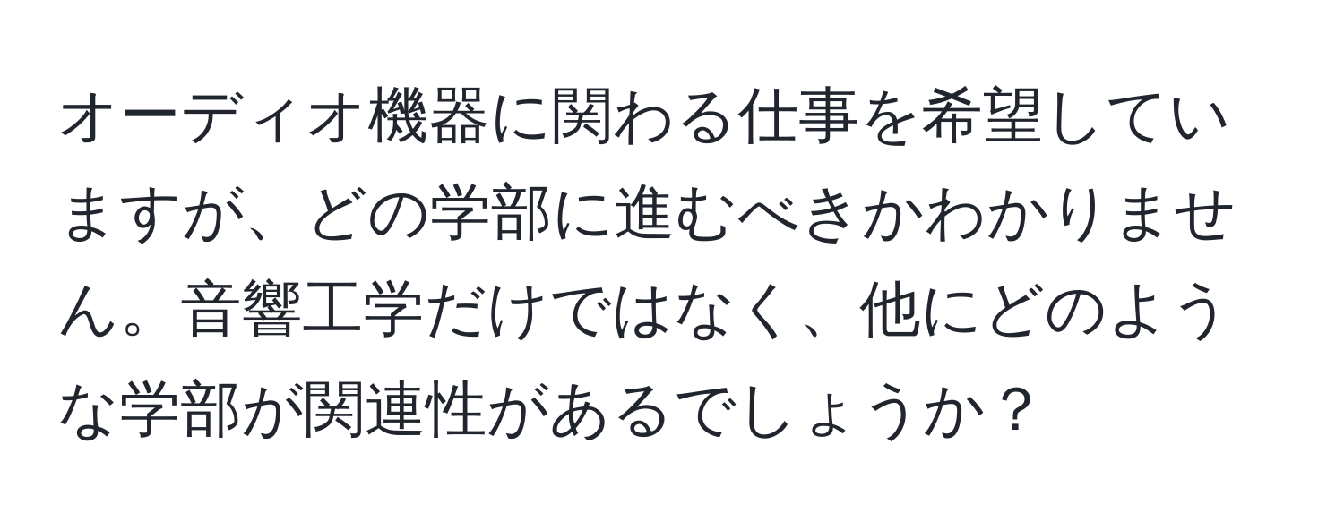 オーディオ機器に関わる仕事を希望していますが、どの学部に進むべきかわかりません。音響工学だけではなく、他にどのような学部が関連性があるでしょうか？