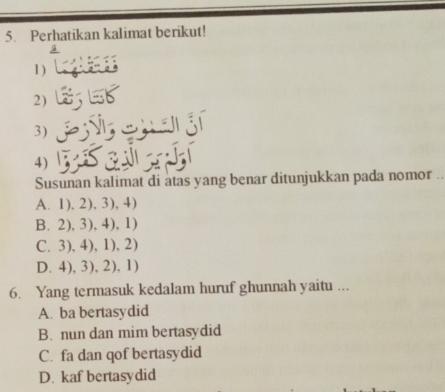 Perhatikan kalimat berikut!
1 

2)
3) cha gí
4)
Susunan kalimat di atas yang benar ditunjukkan pada nomor ..
A. 1),2),3),4)
B,2),3),4),1)
(.3),4),1),2)
D. 4),3),2),1)
6. Yang termasuk kedalam huruf ghunnah yaitu ...
A. ba bertasydid
B. nun dan mim bertasydid
C. fa dan qof bertasydid
D. kaf bertasydid