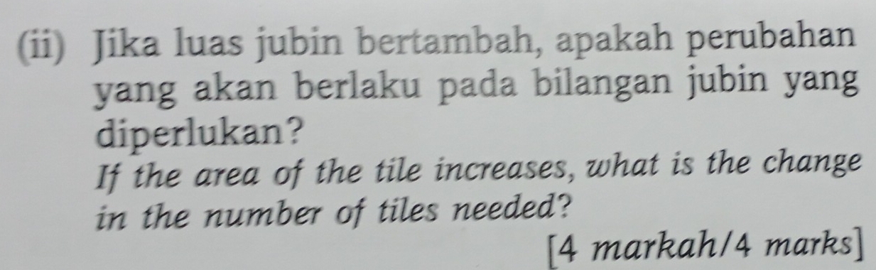 (ii) Jika luas jubin bertambah, apakah perubahan 
yang akan berlaku pada bilangan jubin yang 
diperlukan? 
If the area of the tile increases, what is the change 
in the number of tiles needed? 
[4 markah/4 marks]