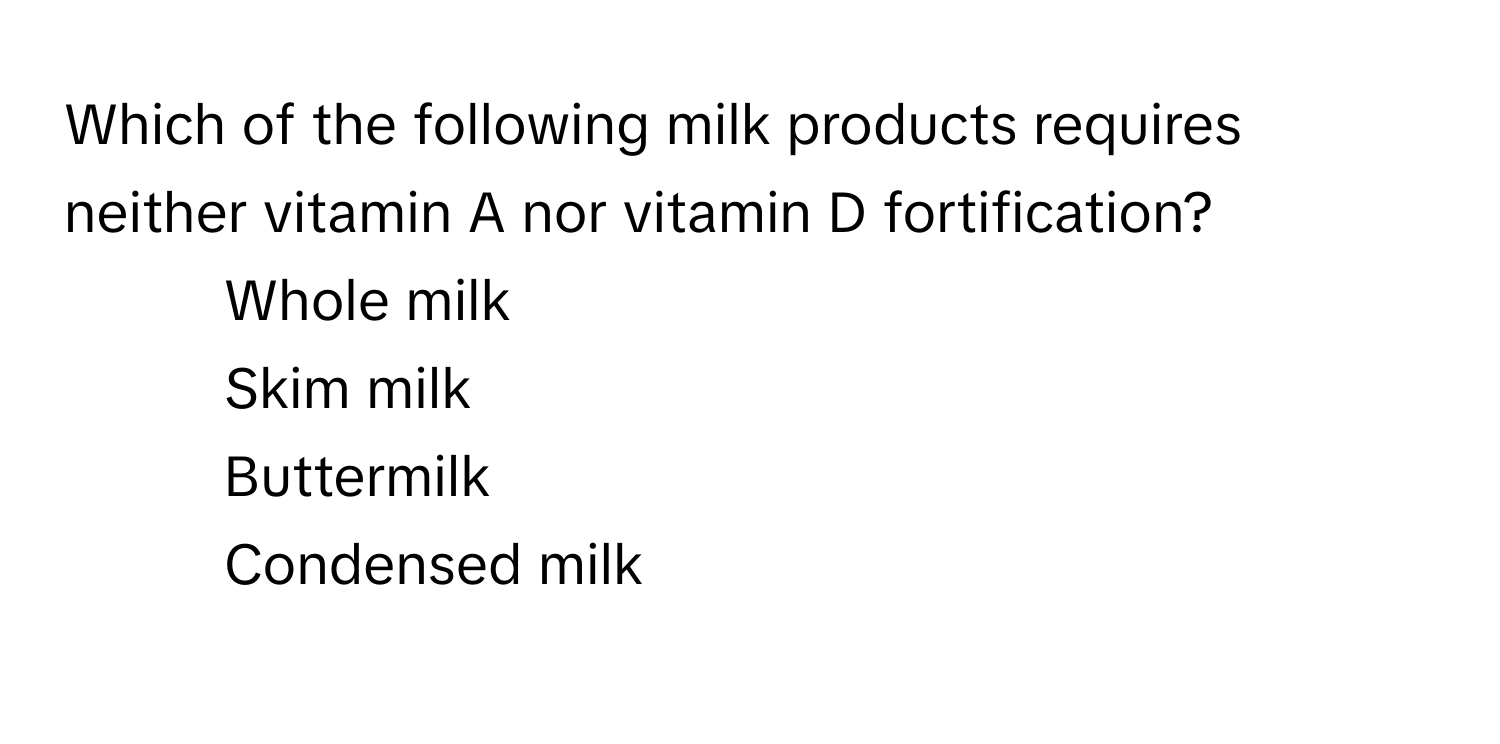 Which of the following milk products requires neither vitamin A nor vitamin D fortification?

1) Whole milk 
2) Skim milk 
3) Buttermilk 
4) Condensed milk