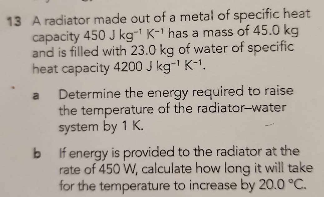 A radiator made out of a metal of specific heat 
capacity 450Jkg^(-1)K^(-1) has a mass of 45.0 kg
and is filled with 23.0 kg of water of specific 
heat capacity 4200Jkg^(-1)K^(-1). 
a Determine the energy required to raise 
the temperature of the radiator--water 
system by 1 K. 
b If energy is provided to the radiator at the 
rate of 450 W, calculate how long it will take 
for the temperature to increase by 20.0°C.