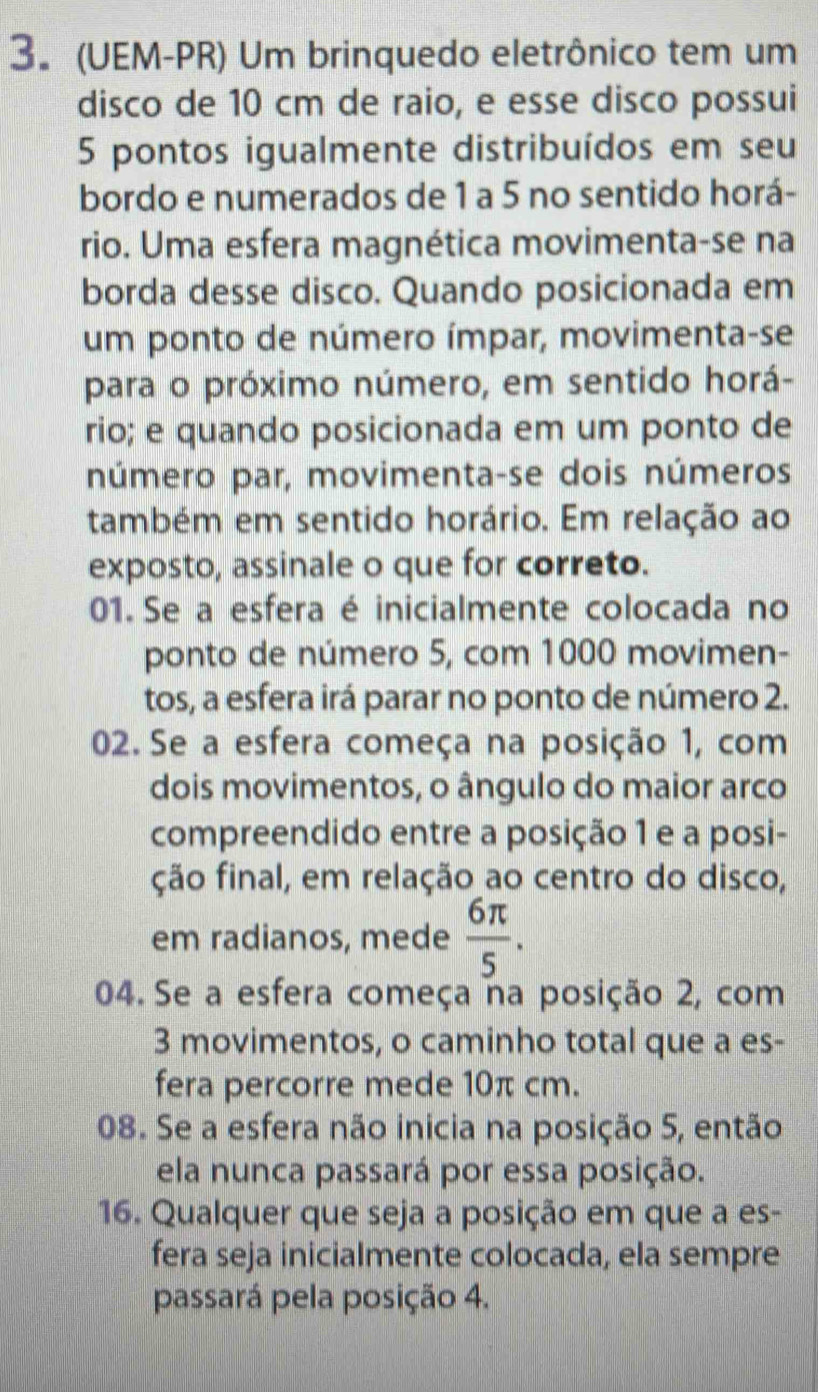 (UEM-PR) Um brinquedo eletrônico tem um 
disco de 10 cm de raio, e esse disco possui
5 pontos igualmente distribuídos em seu 
bordo e numerados de 1 a 5 no sentido horá- 
rio. Uma esfera magnética movimenta-se na 
borda desse disco. Quando posicionada em 
um ponto de número ímpar, movimenta-se 
para o próximo número, em sentido horá- 
rio; e quando posicionada em um ponto de 
número par, movimenta-se dois números 
também em sentido horário. Em relação ao 
exposto, assinale o que for correto. 
01. Se a esfera é inicialmente colocada no 
ponto de número 5, com 1000 movimen- 
tos, a esfera irá parar no ponto de número 2. 
02. Se a esfera começa na posição 1, com 
dois movimentos, o ângulo do maior arco 
compreendido entre a posição 1 e a posi- 
ção final, em relação ao centro do disco, 
em radianos, mede  6π /5 . 
04. Se a esfera começa na posição 2, com
3 movimentos, o caminho total que a es- 
fera percorre mede 10π cm. 
08. Se a esfera não inicia na posição 5, então 
ela nunca passará por essa posição. 
16. Qualquer que seja a posição em que a es- 
fera seja inicialmente colocada, ela sempre 
passará pela posição 4.