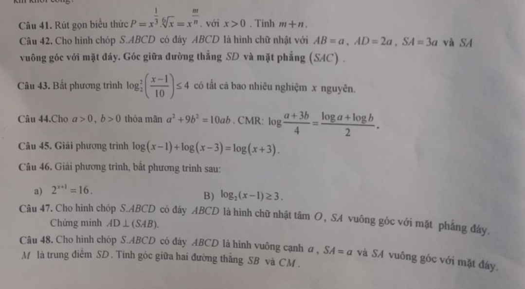 Rút gọn biểu thức P=x^(frac 1)3.sqrt[6](x)=x^(frac m)n. với x>0. Tính m+n. 
Câu 42. Cho hình chóp S. ABCD có đáy ABCD là hình chữ nhật với AB=a, AD=2a, SA=3a và SA 
vuông góc với mặt đáy. Góc giữa đường thẳng SD và mặt phẳng (SAC) . 
Câu 43. Bất phương trình log _2^(2(frac x-1)10)≤ 4 có tất cả bao nhiêu nghiệm x nguyên. 
Câu 44.Cho a>0, b>0 thỏa mãn a^2+9b^2=10ab. CMR: log  (a+3b)/4 = (log a+log b)/2 . 
Câu 45. Giải phương trình log (x-1)+log (x-3)=log (x+3). 
Câu 46. Giải phương trình, bất phương trình sau: 
a) 2^(x+1)=16. 
B) log _2(x-1)≥ 3. 
Câu 47. Cho hình chóp S. ABCD có đây ABCD là hình chữ nhật tâm O, SA vuông góc với mặt phẳng đây. 
Chứng minh AD⊥ (SAB). 
Câu 48. Cho hình chóp S. ABCD có đây ABCD là hình vuông cạnh a, SA=a và SA vuông góc với mặt đây. 
M là trung điểm SD. Tính góc giữa hai đường thẳng SB và CM.