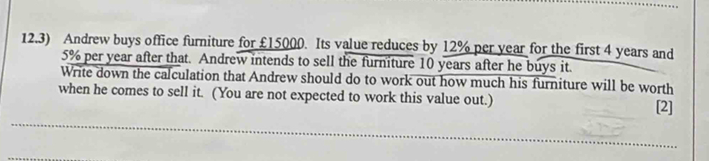 12.3) Andrew buys office furniture for £15000. Its value reduces by 12% per year for the first 4 years and
5% per year after that. Andrew intends to sell the furniture 10 years after he buys it. 
Write down the calculation that Andrew should do to work out how much his furniture will be worth 
when he comes to sell it. (You are not expected to work this value out.) [2] 
_