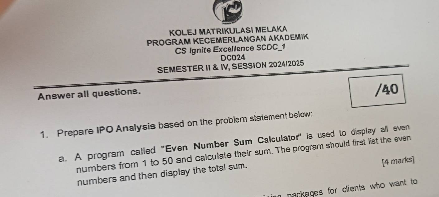 KOLEJ MATRIKULASI MELAKA 
PROGRAM KECEMERLANGAN AKADEMIK 
CS Ignite Excellence SCDC_1 
DC024 
SEMESTER II & IV, SESSION 2024/2025 
Answer all questions. 
/40 
1. Prepare IPO Analysis based on the problem statement below: 
a. A program called ''Even Number Sum Calculator' is used to display all even 
numbers from 1 to 50 and calculate their sum. The program should first list the even 
[4 marks] 
numbers and then display the total sum. 
nackages for clients who want to