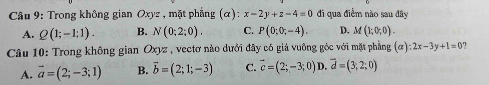 Trong không gian Oxyz , mặt phẳng (α): x-2y+z-4=0 đi qua điềm nào sau đây
A. Q(1;-1;1). B. N(0;2;0). C. P(0;0;-4). D. M(1;0;0). 
Câu 10: Trong không gian Oxyz , vectơ nào dưới đây có giá vuông góc với mặt phẳng (α): 2x-3y+1=0
A. vector a=(2;-3;1) B. vector b=(2;1;-3) C. vector c=(2;-3;0) D. vector d=(3;2;0)