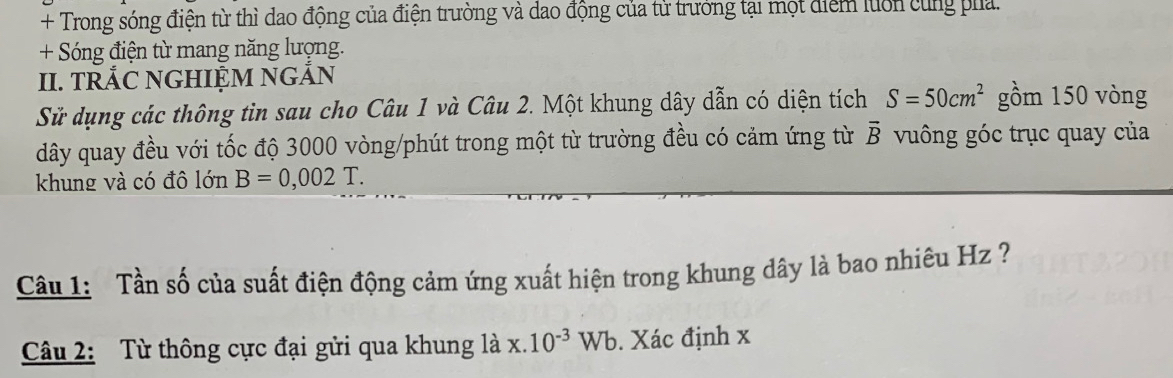 + Trong sóng điện từ thì dao động của điện trường và dao động của tử trưởng tại một điểm luôn cùng pha.
+ Sóng điện từ mang năng lượng.
II. TRắC NGHIỆM NGẢN
Sử dụng các thông tin sau cho Câu 1 và Câu 2. Một khung dây dẫn có diện tích S=50cm^2 gồm 150 vòng
dây quay đều với tốc độ 3000 vòng /phút trong một từ trường đều có cảm ứng từ vector B vuông góc trục quay của
khung và có đô lớn B=0,002T. 
Câu 1: Tần số của suất điện động cảm ứng xuất hiện trong khung dây là bao nhiêu Hz ?
Câu 2: Từ thông cực đại gửi qua khung là x.10^(-3)Wb. Xác định x