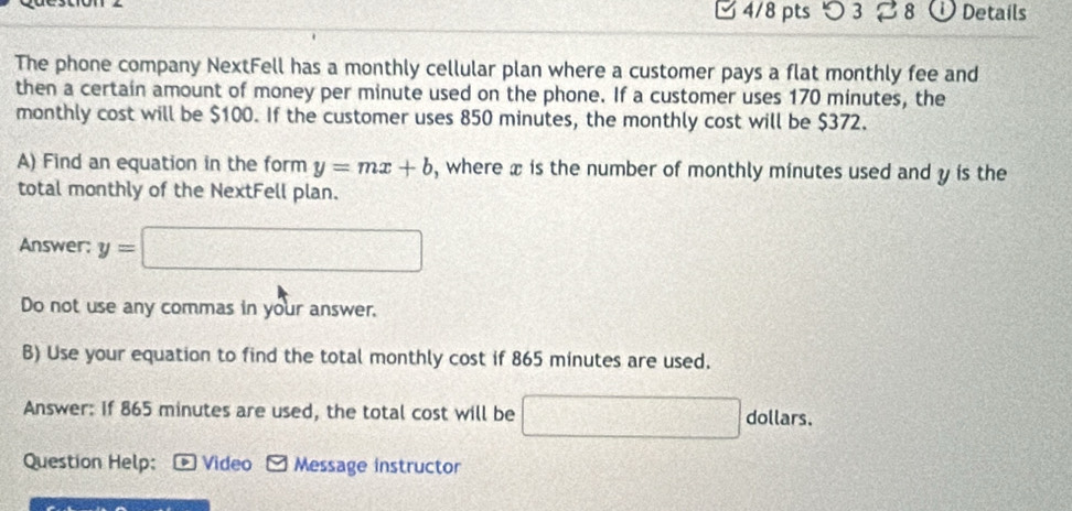 つ 3 28 Details 
The phone company NextFell has a monthly cellular plan where a customer pays a flat monthly fee and 
then a certain amount of money per minute used on the phone. If a customer uses 170 minutes, the 
monthly cost will be $100. If the customer uses 850 minutes, the monthly cost will be $372. 
A) Find an equation in the form y=mx+b , where x is the number of monthly minutes used and y is the 
total monthly of the NextFell plan. 
Answer: y=□
Do not use any commas in your answer. 
B) Use your equation to find the total monthly cost if 865 minutes are used. 
Answer: if 865 minutes are used, the total cost will be □ dollars 
Question Help: *Video N Message instructor