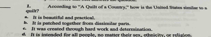 According to “A Quilt of a Country,” how is the United States similar to a
quilt?
a. It is beautiful and practical.
b. It is patched together from dissimilar parts.
c. It was created through hard work and determination.
d. It is intended for all people, no matter their sex, ethnicity, or religion.