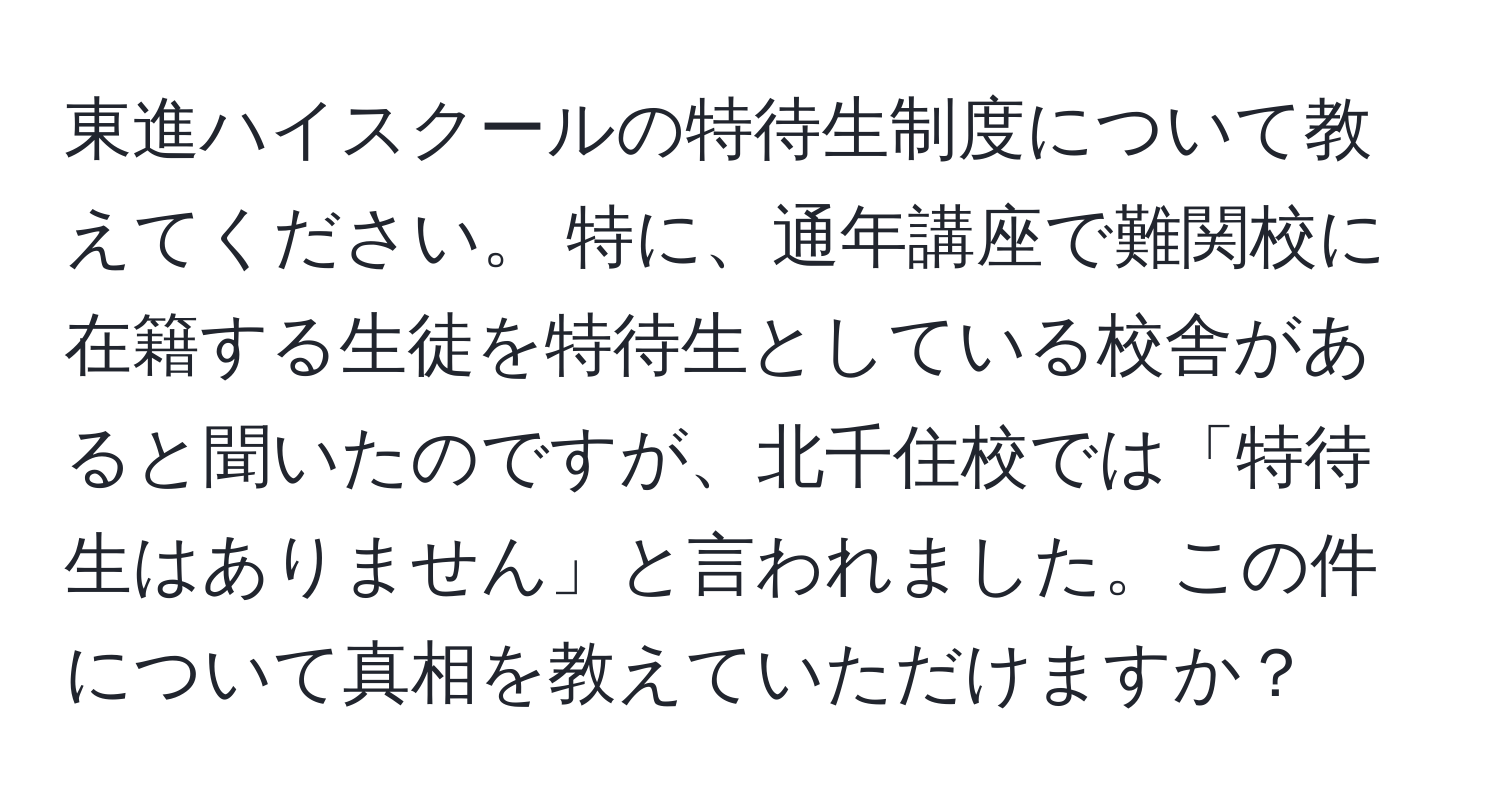 東進ハイスクールの特待生制度について教えてください。 特に、通年講座で難関校に在籍する生徒を特待生としている校舎があると聞いたのですが、北千住校では「特待生はありません」と言われました。この件について真相を教えていただけますか？