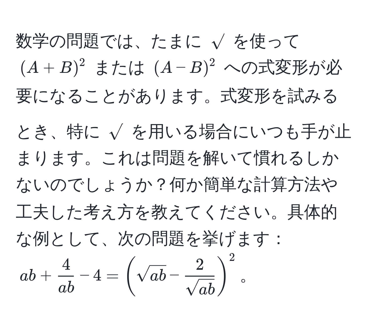 数学の問題では、たまに $sqrt()$ を使って $(A+B)^2$ または $(A-B)^2$ への式変形が必要になることがあります。式変形を試みるとき、特に $sqrt()$ を用いる場合にいつも手が止まります。これは問題を解いて慣れるしかないのでしょうか？何か簡単な計算方法や工夫した考え方を教えてください。具体的な例として、次の問題を挙げます：$ab +  4/ab  - 4 = ( sqrt(ab) -  2/sqrt(ab)  )^2$。