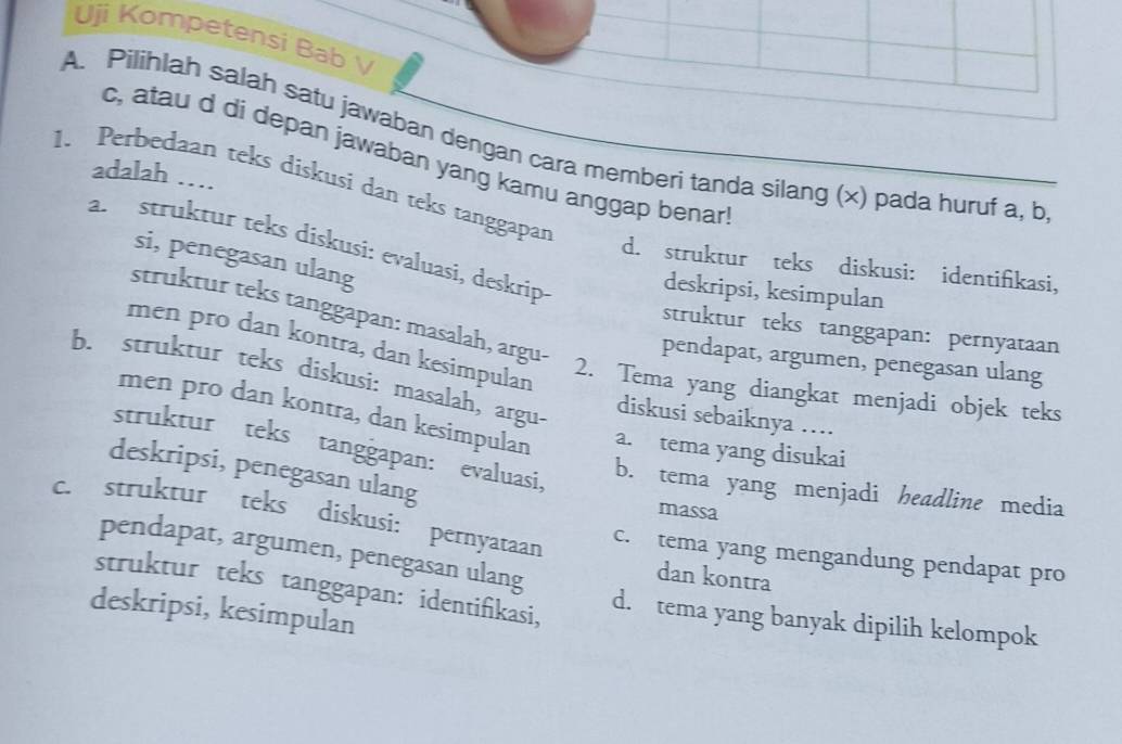 Uji Kompetensi Bab 
A. Pilihlah salah satu jawaban dengan cara memberi tanda silang (×) pada huruf a, b
c, atau d di depan jawaban yang kamu anggap benar
adalah …
1. Perbedaan teks diskusi dan teks tanggapar
a. struktur teks diskusi: evaluasi, deskrip deskripsi, kesimpulan
si, penegasan ulang
d. struktur teks diskusi: identifikasi,
struktur teks tanggapan: masalah, argu-
struktur teks tanggapan: pernyataan
men pro dan kontra, dan kesimpulan
pendapat, argumen, penegasan ulang
b. struktur teks diskusi: masalah, argu-
2. Tema yang diangkat menjadi objek teks
diskusi sebaiknya …
men pro dan kontra, dan kesimpulan a. tema yang disukai
struktur teks tanggapan: evaluasi,
deskripsi, penegasan ulang
b. tema yang menjadi headline media
massa
c. struktur teks diskusi: pernyataan
pendapat, argumen, penegasan ulang
c. tema yang mengandung pendapat pro
dan kontra
struktur teks tanggapan: identifikasi, d. tema yang banyak dipilih kelompok
deskripsi, kesimpulan