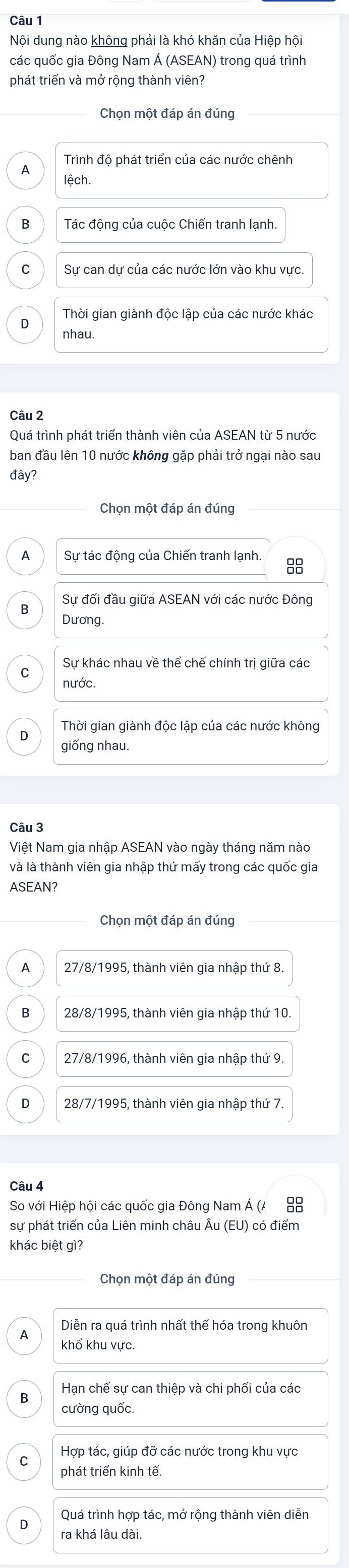 Nội dung nào không phải là khó khăn của Hiệp hội
các quốc gia Đông Nam Á (ASEAN) trong quá trình
phát triển và mở rộng thành viên?
Chọn một đáp án đúng
Trình độ phát triển của các nước chênh
A lệch.
B Tác đông của cuộc Chiến tranh lanh.
C Sự can dự của các nước lớn vào khu vực.
D
nhau.
Câu 2
Quá trình phát triển thành viên của ASEAN từ 5 nước
ban đầu lên 10 nước không gặp phải trở ngại nào sau
đây?
Chọn một đáp án đúng
A  Sự tác động của Chiến tranh lạnh.
Sự đối đầu giữa ASEAN với các nước Đông
B
Dương.
Sự khác nhau về thể chế chính trị giữa các
C
nước.
D Thời gian giành độc lập của các nước không
giống nhau.
Câu 3
Việt Nam gia nhập ASEAN vào ngày tháng năm nào
và là thành viên gia nhập thứ mấy trong các quốc gia
ASEAN?
Chọn một đáp án đúng
A 27/8/1995, thành viên gia nhập thứ 8.
B 28/8/1995, thành viên gia nhập thứ 10
C 27/8/1996, thành viên gia nhập thứ 9.
D 28/7/1995, thành viên gia nhập thứ 7.
Câu 4
So với Hiệp hội các quốc gia Đông Nam Á (A 88
sự phát triển của Liên minh châu Âu (EU) có điểm
khác biệt gì?
Chọn một đáp án đúng
Diễn ra quá trình nhất thể hóa trong khuôn
A khổ khu vực.
B Hạn chế sự can thiệp và chi phối của các
cường quốc.
C Hợp tác, giúp đỡ các nước trong khu vực
phát triển kinh tế.
Quá trình hợp tác, mở rông thành viên diễn
D ra khá lâu dài.