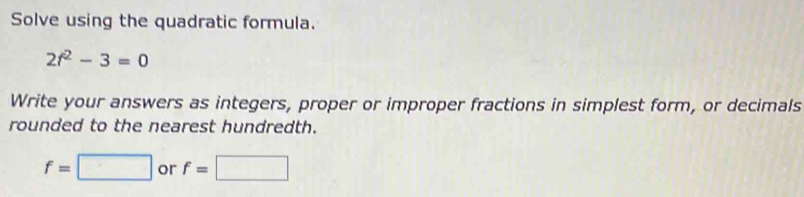Solve using the quadratic formula.
2f^2-3=0
Write your answers as integers, proper or improper fractions in simplest form, or decimals 
rounded to the nearest hundredth.
f=□ or f=□