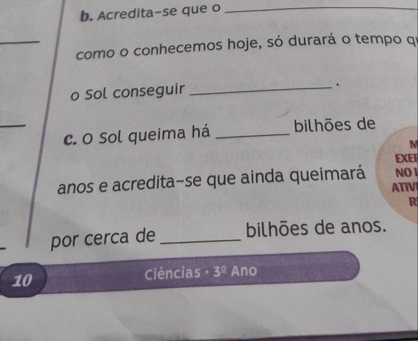 Acredita-se que o 
_ 
_como o conhecemos hoje, só durará o tempo qí 
o Sol conseguir_ 
. 
_ 
c. O Sol queima há_ 
bilhões de 
M 
EXER 
anos e acredita-se que ainda queimará NO I 
ATIV 
R 
por cerca de_ 
bilhões de anos. 
10 
Ciências 3^(_ circ) Ano