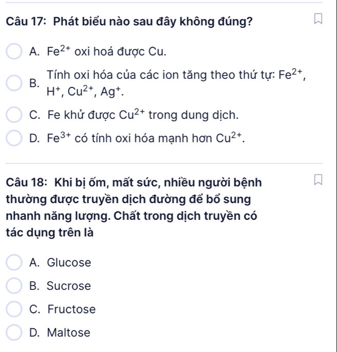 Phát biểu nào sau đây không đúng?
A. Fe^(2+) oxi hoá được Cu.
B. Tính oxi hóa của các ion tăng theo thứ tự: Fe^(2+),
H^+, Cu^(2+), Ag^+.
C. Fe khử được Cu^(2+) trong dung dịch.
D. Fe^(3+) có tính oxi hóa mạnh hơn Cu^(2+). 
Câu 18: Khi bị ốm, mất sức, nhiều người bệnh
thường được truyền dịch đường để bổ sung
nhanh năng lượng. Chất trong dịch truyền có
tác dụng trên là
A. Glucose
B. Sucrose
C. Fructose
D. Maltose