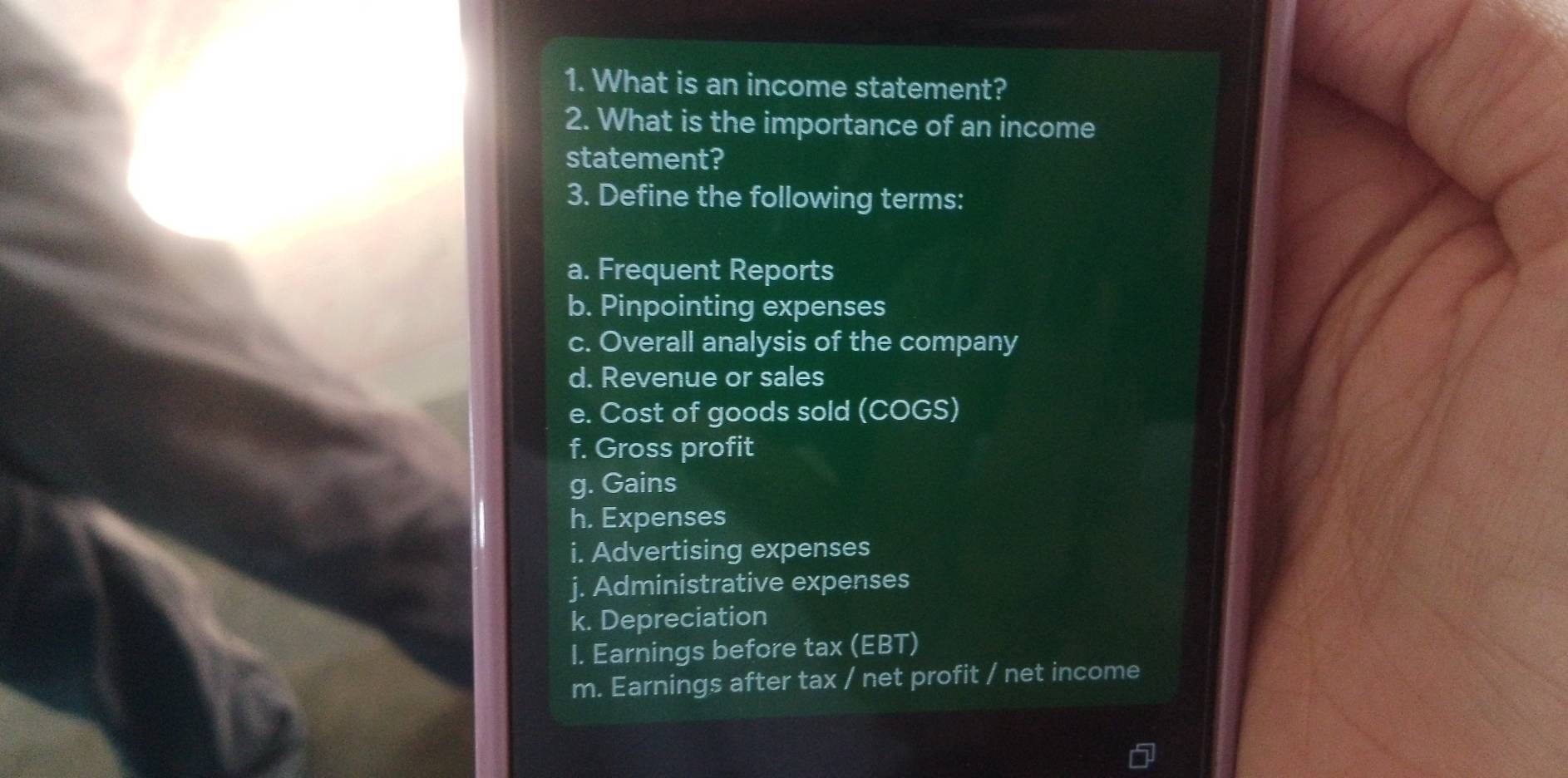 What is an income statement? 
2. What is the importance of an income 
statement? 
3. Define the following terms: 
a. Frequent Reports 
b. Pinpointing expenses 
c. Overall analysis of the company 
d. Revenue or sales 
e. Cost of goods sold (COGS) 
f. Gross profit 
g. Gains 
h. Expenses 
i. Advertising expenses 
j. Administrative expenses 
k. Depreciation 
I. Earnings before tax (EBT) 
m. Earnings after tax / net profit / net income