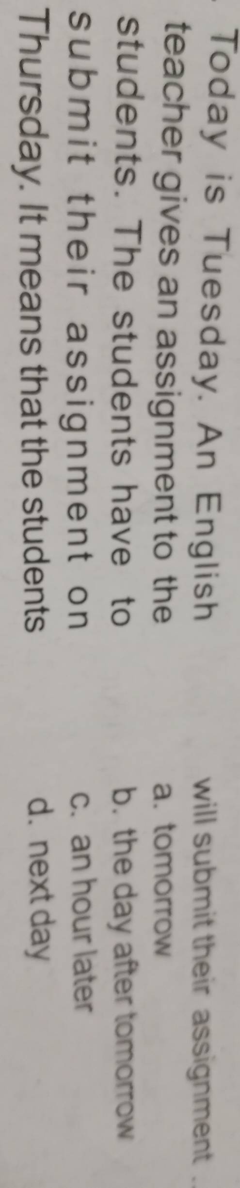 Today is Tuesday. An English will submit their assignment .
teacher gives an assignment to the a. tomorrow
students. The students have to b. the day after tomorrow
submit their assignment on c. an hour later
Thursday. It means that the students d. next day