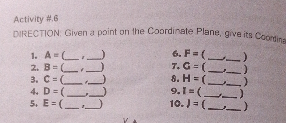 Activity #.6 
DIRECTION: Given a point on the Coordinate Plane, give its Coordina 
1. A= (_ _) 6. F= ( _3_ ) 
2. B= (_ _) 7. G=  _3_ ) 
3. C= (_ _ 8. H= (_ 
_) 
4. D= ( __) 9. I= (_ _) 
5. E= ( __) 10. J= (_ 
_) 
V